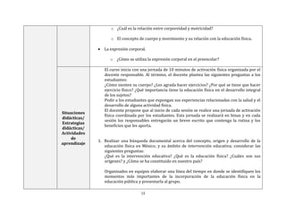 13
o ¿Cuál es la relación entre corporeidad y motricidad?
o El concepto de cuerpo y movimiento y su relación con la educación física.
 La expresión corporal.
o ¿Cómo se utiliza la expresión corporal en el preescolar?
Situaciones
didácticas/
Estrategias
didácticas/
Actividades
de
aprendizaje
El curso inicia con una jornada de 10 minutos de activación física organizada por el
docente responsable. Al término, el docente plantea las siguientes preguntas a los
estudiantes:
¿Cómo sienten su cuerpo? ¿Les agrada hacer ejercicios? ¿Por qué se tiene que hacer
ejercicio físico? ¿Qué importancia tiene la educación física en el desarrollo integral
de los sujetos?
Pedir a los estudiantes que expongan sus experiencias relacionadas con la salud y el
desarrollo de alguna actividad física.
El docente propone que al inicio de cada sesión se realice una jornada de activación
física coordinada por los estudiantes. Esta jornada se realizará en binas y en cada
sesión los responsables entregarán un breve escrito que contenga la rutina y los
beneficios que les aporta.
1. Realizar una búsqueda documental acerca del concepto, origen y desarrollo de la
educación física en México, y su ámbito de intervención educativa; considerar las
siguientes preguntas:
¿Qué es la intervención educativa? ¿Qué es la educación física? ¿Cuáles son sus
orígenes? y ¿Cómo se ha constituido en nuestro país?
Organizados en equipos elaborar una línea del tiempo en donde se identifiquen los
momentos más importantes de la incorporación de la educación física en la
educación pública y presentarla al grupo.
 
