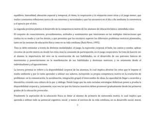 3
equilibrio, lateralidad, ubicación espacial y temporal, el ritmo, la respiración y la relajación entre otras y el juego motor; que
realice constantes reflexiones acerca de sus intereses y necesidades y que las encuentre en el día a día mediante la convivencia
y el aprecio por el otro.
La segunda premisa plantea el desarrollo de la competencia motriz de los alumnos de educación básica, entendida como:
El conjunto de conocimientos, procedimientos, actitudes y sentimientos que intervienen en las múltiples interacciones que
realiza en su medio y con los demás, y que permiten que los escolares superen los diferentes problemas motrices planteados,
tanto en las sesiones de educación física como en su vida cotidiana (Ruíz Pérez, 1995).
Ésta se debe estimular a través de distintas modalidades: el juego, la expresión corporal, el baile, los cantos y rondas, aplicar
circuitos de acción motriz en donde los retos sean la constante de participación, en el juego cooperativo. Se trata de hacerle ver
al alumno la importancia del otro en la construcción de sus habilidades, en el desarrollo de sus patrones básicos de
movimiento y posteriormente en la manifestación de sus habilidades y destrezas motrices; y no solamente desde el
individualismo y el egocentrismo.
La tercera premisa se refiere a la disponibilidad corporal de los alumnos, lo cual implica afrontar los retos que le impone el
medio ambiente y por lo tanto aprender a utilizar sus saberes, incluyendo su propia competencia motriz en la resolución de
problemas: en la comunicación, la socialización, integración grupal el intercambio de ideas, la capacidad de llegar a acuerdos y
discutirlos, creando una cultura de la paz y diálogo. Desde luego que las más variadas estrategias didácticas ponen a prueba la
disponibilidad corporal y, justamente, esas son las que los futuros maestros deben promover gradualmente desde los primeros
grados de la educación preescolar.
Finalmente la aspiración de la educación física es dotar al alumno de primaria de autonomía motriz, lo cual implica que
aprenda a utilizar todo su potencial cognitivo, social y motor al servicio de su vida cotidiana, en su desarrollo social, moral,
 