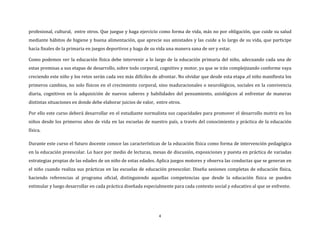 4
profesional, cultural, entre otros. Que juegue y haga ejercicio como forma de vida, más no por obligación, que cuide su salud
mediante hábitos de higiene y buena alimentación, que aprecie sus amistades y las cuide a lo largo de su vida, que participe
hacia finales de la primaria en juegos deportivos y haga de su vida una manera sana de ser y estar.
Como podemos ver la educación física debe intervenir a lo largo de la educación primaria del niño, adecuando cada una de
estas premisas a sus etapas de desarrollo, sobre todo corporal, cognitivo y motor, ya que se irán complejizando conforme vaya
creciendo este niño y los retos serán cada vez más difíciles de afrontar. No olvidar que desde esta etapa ,el niño manifiesta los
primeros cambios, no solo físicos en el crecimiento corporal, sino maduracionales o neurológicos, sociales en la convivencia
diaria, cognitivos en la adquisición de nuevos saberes y habilidades del pensamiento, axiológicos al enfrentar de maneras
distintas situaciones en donde debe elaborar juicios de valor, entre otros.
Por ello este curso deberá desarrollar en el estudiante normalista sus capacidades para promover el desarrollo motriz en los
niños desde los primeros años de vida en las escuelas de nuestro país, a través del conocimiento y práctica de la educación
física.
Durante este curso el futuro docente conoce las características de la educación física como forma de intervención pedagógica
en la educación preescolar. Lo hace por medio de lecturas, mesas de discusión, exposiciones y puesta en práctica de variadas
estrategias propias de las edades de un niño de estas edades. Aplica juegos motores y observa las conductas que se generan en
el niño cuando realiza sus prácticas en las escuelas de educación preescolar. Diseña sesiones completas de educación física,
haciendo referencias al programa oficial, distinguiendo aquellas competencias que desde la educación física se pueden
estimular y luego desarrollar en cada práctica diseñada especialmente para cada contexto social y educativo al que se enfrente.
 