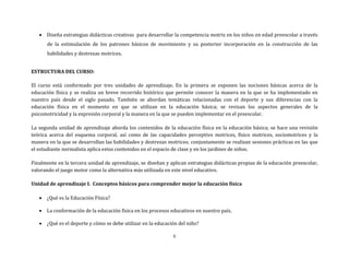6
 Diseña estrategias didácticas creativas para desarrollar la competencia motriz en los niños en edad preescolar a través
de la estimulación de los patrones básicos de movimiento y su posterior incorporación en la construcción de las
habilidades y destrezas motrices.
ESTRUCTURA DEL CURSO:
El curso está conformado por tres unidades de aprendizaje. En la primera se exponen las nociones básicas acerca de la
educación física y se realiza un breve recorrido histórico que permite conocer la manera en la que se ha implementado en
nuestro país desde el siglo pasado. También se abordan temáticas relacionadas con el deporte y sus diferencias con la
educación física en el momento en que se utilizan en la educación básica; se revisan los aspectos generales de la
psicomotricidad y la expresión corporal y la manera en la que se pueden implementar en el preescolar.
La segunda unidad de aprendizaje aborda los contenidos de la educación física en la educación básica; se hace una revisión
teórica acerca del esquema corporal, así como de las capacidades perceptivo motrices, físico motrices, sociomotrices y la
manera en la que se desarrollan las habilidades y destrezas motrices; conjuntamente se realizan sesiones prácticas en las que
el estudiante normalista aplica estos contenidos en el espacio de clase y en los jardines de niños.
Finalmente en la tercera unidad de aprendizaje, se diseñan y aplican estrategias didácticas propias de la educación preescolar,
valorando el juego motor como la alternativa más utilizada en este nivel educativo.
Unidad de aprendizaje I. Conceptos básicos para comprender mejor la educación física
 ¿Qué es la Educación Física?
 La conformación de la educación física en los procesos educativos en nuestro país.
 ¿Qué es el deporte y cómo se debe utilizar en la educación del niño?
 