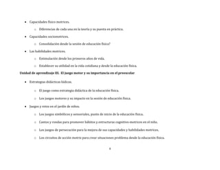 8
 Capacidades físico motrices.
o Diferencias de cada una en la teoría y su puesta en práctica.
 Capacidades sociomotrices.
o Consolidación desde la sesión de educación física?
 Las habilidades motrices.
o Estimulación desde los primeros años de vida.
o Establecer su utilidad en la vida cotidiana y desde la educación física.
Unidad de aprendizaje III. El juego motor y su importancia en el preescolar
 Estrategias didácticas lúdicas.
o El juego como estrategia didáctica de la educación física.
o Los juegos motores y su impacto en la sesión de educación física.
 Juegos y retos en el jardín de niños.
o Los juegos simbólicos y sensoriales, punto de inicio de la educación física.
o Cantos y rondas para promover hábitos y estructuras cognitivo-motrices en el niño.
o Los juegos de persecución para la mejora de sus capacidades y habilidades motrices.
o Los circuitos de acción motriz para crear situaciones problema desde la educación física.
 