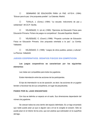  SEMINARIO DE EDUCACIÓN PARA LA PAZ. A.P.D.H. (1994):
“Educar para la paz. Una propuesta posible”. La Catarata. Madrid.
 TUVILLA, J. (Comp.) (1994): “La escuela: instrumento de paz y
solidaridad”. M.C.E.P. Sevilla.
 VELÁZQUEZ, C. (et al.) (1995): “Ejercicios de Educación Física para
Educación Primaria. Fichero de juegos no competitivos”. Escuela Española. Madrid.
 VELÁZQUEZ, C. (Coord.) (1996): “Proyecto curricular de Educación
Física en Educación Primaria. Una propuesta orientada a la paz”. La Comba.
Valladolid.
 VELÁZQUEZ, C. (1999): “Juegos de otros pueblos, países y culturas”.
La Peonza. Valladolid.
JUEGOS COOPERATIVOS. DESAFIOS FISICOS SIN COMPETICION
Los juegos cooperativos se caracterizan por los siguientes
elementos:
Las metas son compatibles para todos los jugadores.
Existe interrelación entre las acciones de los participantes.
El tipo de interrelación no es de oposición, es decir, las acciones de un jugador
tienden a favorecer las de sus compañeros, en lugar de perjudicarlas.
PASEO POR EL LAGO ENCANTADO
Con tiza se delimita un espacio en el suelo. Sus dimensiones dependerán del
número de jugadores.
Se colocan todos los aros dentro del espacio delimitado. Es un lago encantado
que nadie puede pisar ya que si alguien cae a él se le congela el corazón. Sólo se
puede pisar en el interior de los aros, que son piedras que sobresalen en la superficie
del lago.
 