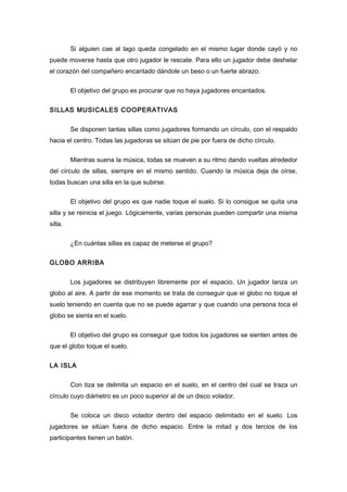Si alguien cae al lago queda congelado en el mismo lugar donde cayó y no
puede moverse hasta que otro jugador le rescate. Para ello un jugador debe deshelar
el corazón del compañero encantado dándole un beso o un fuerte abrazo.
El objetivo del grupo es procurar que no haya jugadores encantados.
SILLAS MUSICALES COOPERATIVAS
Se disponen tantas sillas como jugadores formando un círculo, con el respaldo
hacia el centro. Todas las jugadoras se sitúan de pie por fuera de dicho círculo.
Mientras suena la música, todas se mueven a su ritmo dando vueltas alrededor
del círculo de sillas, siempre en el mismo sentido. Cuando la música deja de oírse,
todas buscan una silla en la que subirse.
El objetivo del grupo es que nadie toque el suelo. Si lo consigue se quita una
silla y se reinicia el juego. Lógicamente, varias personas pueden compartir una misma
silla.
¿En cuántas sillas es capaz de meterse el grupo?
GLOBO ARRIBA
Los jugadores se distribuyen libremente por el espacio. Un jugador lanza un
globo al aire. A partir de ese momento se trata de conseguir que el globo no toque el
suelo teniendo en cuenta que no se puede agarrar y que cuando una persona toca el
globo se sienta en el suelo.
El objetivo del grupo es conseguir que todos los jugadores se sienten antes de
que el globo toque el suelo.
LA ISLA
Con tiza se delimita un espacio en el suelo, en el centro del cual se traza un
círculo cuyo diámetro es un poco superior al de un disco volador.
Se coloca un disco volador dentro del espacio delimitado en el suelo. Los
jugadores se sitúan fuera de dicho espacio. Entre la mitad y dos tercios de los
participantes tienen un balón.
 