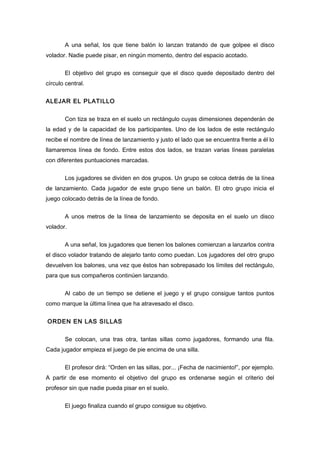 A una señal, los que tiene balón lo lanzan tratando de que golpee el disco
volador. Nadie puede pisar, en ningún momento, dentro del espacio acotado.
El objetivo del grupo es conseguir que el disco quede depositado dentro del
círculo central.
ALEJAR EL PLATILLO
Con tiza se traza en el suelo un rectángulo cuyas dimensiones dependerán de
la edad y de la capacidad de los participantes. Uno de los lados de este rectángulo
recibe el nombre de línea de lanzamiento y justo el lado que se encuentra frente a él lo
llamaremos línea de fondo. Entre estos dos lados, se trazan varias líneas paralelas
con diferentes puntuaciones marcadas.
Los jugadores se dividen en dos grupos. Un grupo se coloca detrás de la línea
de lanzamiento. Cada jugador de este grupo tiene un balón. El otro grupo inicia el
juego colocado detrás de la línea de fondo.
A unos metros de la línea de lanzamiento se deposita en el suelo un disco
volador.
A una señal, los jugadores que tienen los balones comienzan a lanzarlos contra
el disco volador tratando de alejarlo tanto como puedan. Los jugadores del otro grupo
devuelven los balones, una vez que éstos han sobrepasado los límites del rectángulo,
para que sus compañeros continúen lanzando.
Al cabo de un tiempo se detiene el juego y el grupo consigue tantos puntos
como marque la última línea que ha atravesado el disco.
ORDEN EN LAS SILLAS
Se colocan, una tras otra, tantas sillas como jugadores, formando una fila.
Cada jugador empieza el juego de pie encima de una silla.
El profesor dirá: “Orden en las sillas, por... ¡Fecha de nacimiento!”, por ejemplo.
A partir de ese momento el objetivo del grupo es ordenarse según el criterio del
profesor sin que nadie pueda pisar en el suelo.
El juego finaliza cuando el grupo consigue su objetivo.
 