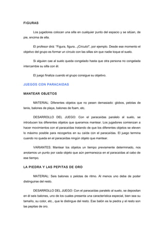 FIGURAS
Los jugadores colocan una silla en cualquier punto del espacio y se sitúan, de
pie, encima de ella.
El profesor dirá: “Figura, figura...¡Círculo!”, por ejemplo. Desde ese momento el
objetivo del grupo es formar un círculo con las sillas sin que nadie toque el suelo.
Si alguien cae al suelo queda congelado hasta que otra persona no congelada
intercambie su silla con él.
El juego finaliza cuando el grupo consigue su objetivo.
JUEGOS CON PARACAIDAS
MANTEAR OBJETOS
MATERIAL: Diferentes objetos que no pesen demasiado: globos, pelotas de
tenis, balones de playa, balones de foam, etc.
DESARROLLO DEL JUEGO: Con el paracaídas paralelo al suelo, se
introducen los diferentes objetos que queramos mantear. Los jugadores comienzan a
hacer movimientos con el paracaídas tratando de que los diferentes objetos se eleven
lo máximo posible para recogerlos en su caída con el paracaídas. El juego termina
cuando no queda en el paracaídas ningún objeto que mantear.
VARIANTES: Mantear los objetos un tiempo previamente determinado, nos
anotamos un punto por cada objeto que aún permanezca en el paracaídas al cabo de
ese tiempo.
LA PIEDRA Y LAS PEPITAS DE ORO
MATERIAL: Seis balones o pelotas de ritmo. Al menos uno debe de poder
distinguirse del resto.
DESARROLLO DEL JUEGO: Con el paracaídas paralelo al suelo, se depositan
en él seis balones, uno de los cuales presenta una característica especial, bien sea su
tamaño, su color, etc., que le distingue del resto. Ese balón es la piedra y el resto son
las pepitas de oro.
 