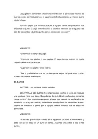 Los jugadores comienzan a hacer movimientos con el paracaídas tratando de
que las pepitas se introduzcan por el agujero central del paracaídas y evitando que la
piedra lo haga.
Por cada pepita que se introduzca por el agujero central del paracaídas nos
anotamos un punto. El juego termina cuando la piedra se introduce por el agujero o se
sale del paracaídas. ¿Cuántas puntos somos capaces de conseguir?
VARIANTES:
* Determinar un tiempo de juego.
* Introducir más piedras o más pepitas. El juego termina cuando no queda
ninguna piedra en el paracaídas.
* Jugar con una pepita y cinco piedras.
* Dar la posibilidad de que las pepitas que se salgan del paracaídas puedan
volver a depositarse en el mismo.
EL BARCO
MATERIAL: Una pelota de ritmo o un balón.
DESARROLLO DEL JUEGO: Con el paracaídas paralelo al suelo, se introduce
una pelota de ritmo o un balón (dependiendo de si el diámetro del agujero central es
mayor o menor). Los jugadores comienzan a hacer olas tratando de que la pelota se
introduzca por el agujero central y evitando que se salga fuera del paracaídas. Nuestro
objetivo es introducir la pelota por el agujero central, evitando que se salga del
paracaídas.
VARIANTES:
* Cada vez que el balón se meta en el agujero es un punto a nuestro favor y
cada vez que se salga es un punto en contra. Jugamos una partida a tres o más
puntos.
 