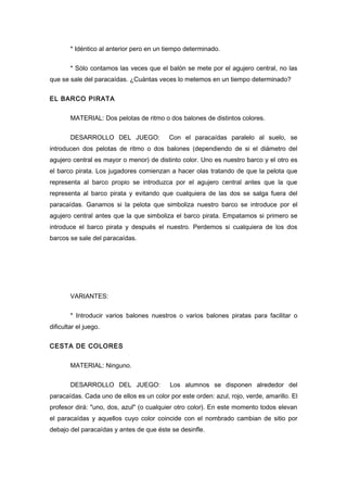 * Idéntico al anterior pero en un tiempo determinado.
* Sólo contamos las veces que el balón se mete por el agujero central, no las
que se sale del paracaídas. ¿Cuántas veces lo metemos en un tiempo determinado?
EL BARCO PIRATA
MATERIAL: Dos pelotas de ritmo o dos balones de distintos colores.
DESARROLLO DEL JUEGO: Con el paracaídas paralelo al suelo, se
introducen dos pelotas de ritmo o dos balones (dependiendo de si el diámetro del
agujero central es mayor o menor) de distinto color. Uno es nuestro barco y el otro es
el barco pirata. Los jugadores comienzan a hacer olas tratando de que la pelota que
representa al barco propio se introduzca por el agujero central antes que la que
representa al barco pirata y evitando que cualquiera de las dos se salga fuera del
paracaídas. Ganamos si la pelota que simboliza nuestro barco se introduce por el
agujero central antes que la que simboliza el barco pirata. Empatamos si primero se
introduce el barco pirata y después el nuestro. Perdemos si cualquiera de los dos
barcos se sale del paracaídas.
VARIANTES:
* Introducir varios balones nuestros o varios balones piratas para facilitar o
dificultar el juego.
CESTA DE COLORES
MATERIAL: Ninguno.
DESARROLLO DEL JUEGO: Los alumnos se disponen alrededor del
paracaídas. Cada uno de ellos es un color por este orden: azul, rojo, verde, amarillo. El
profesor dirá: "uno, dos, azul" (o cualquier otro color). En este momento todos elevan
el paracaídas y aquellos cuyo color coincide con el nombrado cambian de sitio por
debajo del paracaídas y antes de que éste se desinfle.
 