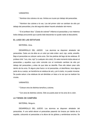 VARIANTES:
* Nombrar dos colores a la vez. Ambos se cruzan por debajo del paracaídas.
* Nombrar dos colores a la vez. Los del primer color se cambian de sitio por
debajo del paracaídas y los del segundo deben hacerlo alrededor del mismo.
* Si el profesor dice: "¡Cesta de colores!" inflamos el paracaídas y nos metemos
todos debajo procurando que cuando éste descienda no quede nadie al descubierto.
EL LAGO DE LAS ESTATUAS
MATERIAL: Aros.
DESARROLLO DEL JUEGO: Los alumnos se disponen alrededor del
paracaídas. Cada uno de ellos es un color por este orden: azul, rojo, verde, amarillo.
Bajo el paracaídas se colocan varios aros. Son las piedras del lago de las estatuas. El
profesor dirá: "uno, dos, rojo" (o cualquier otro color). En este momento todos elevan el
paracaídas y aquellos cuyo color coincide con el nombrado cambian de sitio por
debajo del paracaídas y antes de que éste se desinfle. Para ello deben pisar sólo
dentro de los aros. Si alguno pisa fuera o si el paracaídas, al desinflarse, toca alguna
parte de su cuerpo, se transforma en estatua de sal y, por lo tanto, no puede moverse.
Se puede salvar a las estatuas de sal dándolas un beso a la vez que se realizan los
cruces.
VARIANTES:
* Colocar aros de distintos tamaños y colores.
* Con aros de distintos colores. Sólo se puede pisar en los aros de tu color.
LA TIENDA DE CAMPAÑA
MATERIAL: Ninguno.
DESARROLLO DEL JUEGO: Los alumnos se disponen alrededor del
paracaídas. A una señal elevan el paracaídas pasando los brazos por detrás de la
espalda, colocando el paracaídas a la altura de los glúteos y sentándose encima. Se
 