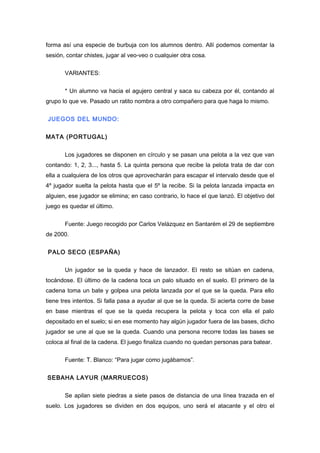 forma así una especie de burbuja con los alumnos dentro. Allí podemos comentar la
sesión, contar chistes, jugar al veo-veo o cualquier otra cosa.
VARIANTES:
* Un alumno va hacia el agujero central y saca su cabeza por él, contando al
grupo lo que ve. Pasado un ratito nombra a otro compañero para que haga lo mismo.
JUEGOS DEL MUNDO:
MATA (PORTUGAL)
Los jugadores se disponen en círculo y se pasan una pelota a la vez que van
contando: 1, 2, 3..., hasta 5. La quinta persona que recibe la pelota trata de dar con
ella a cualquiera de los otros que aprovecharán para escapar el intervalo desde que el
4º jugador suelta la pelota hasta que el 5º la recibe. Si la pelota lanzada impacta en
alguien, ese jugador se elimina; en caso contrario, lo hace el que lanzó. El objetivo del
juego es quedar el último.
Fuente: Juego recogido por Carlos Velázquez en Santarém el 29 de septiembre
de 2000.
PALO SECO (ESPAÑA)
Un jugador se la queda y hace de lanzador. El resto se sitúan en cadena,
tocándose. El último de la cadena toca un palo situado en el suelo. El primero de la
cadena toma un bate y golpea una pelota lanzada por el que se la queda. Para ello
tiene tres intentos. Si falla pasa a ayudar al que se la queda. Si acierta corre de base
en base mientras el que se la queda recupera la pelota y toca con ella el palo
depositado en el suelo; si en ese momento hay algún jugador fuera de las bases, dicho
jugador se une al que se la queda. Cuando una persona recorre todas las bases se
coloca al final de la cadena. El juego finaliza cuando no quedan personas para batear.
Fuente: T. Blanco: “Para jugar como jugábamos”.
SEBAHA LAYUR (MARRUECOS)
Se apilan siete piedras a siete pasos de distancia de una línea trazada en el
suelo. Los jugadores se dividen en dos equipos, uno será el atacante y el otro el
 