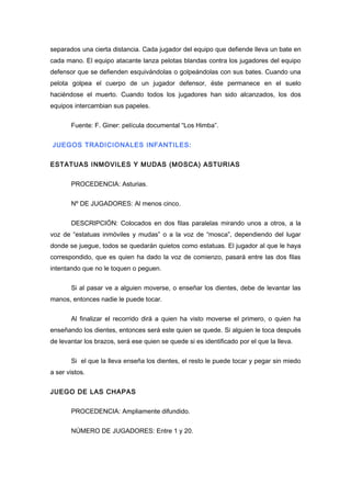 separados una cierta distancia. Cada jugador del equipo que defiende lleva un bate en
cada mano. El equipo atacante lanza pelotas blandas contra los jugadores del equipo
defensor que se defienden esquivándolas o golpeándolas con sus bates. Cuando una
pelota golpea el cuerpo de un jugador defensor, éste permanece en el suelo
haciéndose el muerto. Cuando todos los jugadores han sido alcanzados, los dos
equipos intercambian sus papeles.
Fuente: F. Giner: película documental “Los Himba”.
JUEGOS TRADICIONALES INFANTILES:
ESTATUAS INMOVILES Y MUDAS (MOSCA) ASTURIAS
PROCEDENCIA: Asturias.
Nº DE JUGADORES: Al menos cinco.
DESCRIPCIÓN: Colocados en dos filas paralelas mirando unos a otros, a la
voz de “estatuas inmóviles y mudas” o a la voz de “mosca”, dependiendo del lugar
donde se juegue, todos se quedarán quietos como estatuas. El jugador al que le haya
correspondido, que es quien ha dado la voz de comienzo, pasará entre las dos filas
intentando que no le toquen o peguen.
Si al pasar ve a alguien moverse, o enseñar los dientes, debe de levantar las
manos, entonces nadie le puede tocar.
Al finalizar el recorrido dirá a quien ha visto moverse el primero, o quien ha
enseñando los dientes, entonces será este quien se quede. Si alguien le toca después
de levantar los brazos, será ese quien se quede si es identificado por el que la lleva.
Si el que la lleva enseña los dientes, el resto le puede tocar y pegar sin miedo
a ser vistos.
JUEGO DE LAS CHAPAS
PROCEDENCIA: Ampliamente difundido.
NÚMERO DE JUGADORES: Entre 1 y 20.
 
