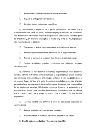  Fomentar los comentarios positivos entre el alumnado.
 Repartir el protagonismo en las clases.
 Introducir juegos y dinámicas específicas.
b) Conocimiento y aceptación de la propia personalidad. Se intenta que el
alumnado reflexione sobre sus actos, encuentre el porqué reacciona de una manera
ante determinadas situaciones, perciba sus capacidades y limitaciones, intente superar
las dificultades y, en definitiva, se acepte a sí mismo tal y como es. Así, la propuesta
para nuestras clases se basa en:
 Trabajar en lo posible con propuestas de actividad motriz abiertas.
 Introducir propuestas motrices planteadas por el propio alumnado.
 Permitir al alumnado la selección libre del nivel de actividad motriz.
 Plantear actividades grupales cooperativas con diferentes funciones
complementarias.
c) Autonomía a la hora de tomar decisiones y responsabilidad en las decisiones
tomadas. Se trata de fomentar entre el alumnado la responsabilidad en sus acciones;
para ello resulta imprescindible, en primer lugar, confiar en él y en sus posibilidades y,
en segundo lugar, plantear una serie de acciones orientadas a que sea el propio
alumnado el que se encargue de tomar determinadas decisiones y se responsabilice
de las decisiones tomadas. Difícilmente podremos favorecer la autonomía y la
responsabilidad en una clase completamente directiva donde siempre se hace lo que
dice el profesor, como dice el profesor y cuando dice el profesor. En este sentido,
proponemos:
 Absoluta libertad para participar o no en las actividades propuestas en
nuestras clases.
 Delegar en el alumnado una serie de funciones.
 Consensuar con el alumnado las normas básicas de las clases.
El ámbito social: conductas y líneas de actuación.
 