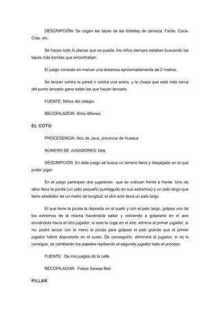 DESCRIPCIÓN: Se cogen las tapas de las botellas de cerveza, Fanta, Coca-
Cola, etc.
Se hacen todo lo planas que se pueda, los niños siempre estaban buscando las
tapas más bonitas que encontraban.
El juego consiste en marcar una distancia aproximadamente de 2 metros.
Se lanzan contra la pared o contra una acera, y la chapa que está más cerca
del punto lanzado gana todas las que hayan lanzado.
FUENTE: Niños del colegio.
RECOPILADOR: Ximo Alfonso.
EL COTO
PROCEDENCIA: Hoz de Jaca, provincia de Huesca
NÚMERO DE JUGADORES: Dos.
DESCRIPCIÓN: En este juego se busca un terreno llano y despejado en el que
poder jugar.
En el juego participan dos jugadores que se colocan frente a frente. Uno de
ellos lleva la picota (un palo pequeño puntiagudo en sus extremos) y un palo largo que
tiene alrededor de un metro de longitud; el otro solo lleva un palo largo.
El que tiene la picota la deposita en el suelo y con el palo largo, golpea uno de
los extremos de la misma haciéndola saltar y volviendo a golpearla en el aire
enviándola hacia el otro jugador; si este la coge en el aire, elimina al primer jugador, si
no, podrá lanzar con la mano la picota para golpear el palo grande que el primer
jugador habrá depositado en el suelo. De conseguirlo, eliminará al jugador; si no lo
consigue, se cambiarán los papeles repitiendo el segundo jugador todo el proceso.
FUENTE: De mis juegos de la calle.
RECOPILADOR: Felipe Sarasa Biel.
PILLAR
 