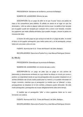 PROCEDENCIA: Salvatierra de los Barros, provincia de Badajoz.
NÚMERO DE JUGADORES: Mínimo de seis.
DESCRIPCIÓN: Es un juego de pillar en el que “la pica” lanza una pelota de
trapo a los compañeros para pillarlos. El pillado se sienta en el lugar en que fue
alcanzado y sólo se salva si alguien salta por encima suyo. La pelota al ser lanzada
por el jugador puede ser recogida por cualquier otro y volver a ser lanzada, incluidos
los jugadores que están pillados-sentados (que pueden recoger y lanzar la pelota sin
moverse del sitio).
Lo bueno de este juego es que aunque se trata de un juego de pillar, no existe
el típico rol de jugador perseguidor (que nadie quiere ser) y el de perseguido, porque
todos son una cosa u otra a la vez.
FUENTE: Alumnos del I.E.S. “Cristo del Rosario” de Zafra, Badajoz.
RECOPILADORES: Elena de la Puente Fra y José Manuel Rodríguez Gimeno
EL RELOJ
PROCEDENCIA: Extendido por la provincia de Badajoz.
NÚMERO DE JUGADORES: Un mínimo de seis u ocho.
DESCRIPCIÓN: Es un juego de pillar que se juega en una cancha de
baloncesto (o dimensiones similares) en cuyo interior se dibuja un círculo con conos o
piedras. La originalidad reside en que los perseguidos sólo se pueden desplazar en un
sentido alrededor del círculo (nadie puede pisar su interior) y no pueden retroceder en
ningún momento, mientras que el perseguidor (a medida que va “pillando” a otros,
perseguidores) se desplaza en el otro sentido y tampoco puede retroceder. De este
modo perseguidor y perseguidos se cruzan obligatoriamente cada cierto tiempo.
A medida que el perseguidor “pilla” a otros jugadores éstos se le unen
formando una cadena.
FUENTE: Alumnos del I.E.S. “Cristo del Rosario” de Zafra, Badajoz..
RECOPILADORES: Elena de la Puente Fra y José Manuel Rodríguez Gimeno.
 