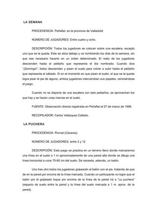 LA SEMANA
PROCEDENCIA: Peñafiel, en la provincia de Valladolid.
NÚMERO DE JUGADORES: Entre cuatro y ocho.
DESCRIPCIÓN: Todos los jugadores se colocan sobre una escalera, excepto
uno que se la queda. Éste se sitúa debajo y va nombrando los días de la semana, sin
que sea necesario hacerlo en un orden determinado. El resto de los jugadores
descienden hasta el peldaño que representa el día nombrado. Cuando dice
“¡Domingo!”, todos descienden y pisan el suelo para volver a subir hasta el peldaño
que representa al sábado. Si en el momento en que pisan el suelo, el que se la queda
logra pisar el pie de alguno, ambos jugadores intercambian sus papeles, reiniciándose
el juego.
Cuando no se dispone de una escalera con seis peldaños, se aprovechan los
que hay y se hacen unas marcas en el suelo.
FUENTE: Observación directa registrada en Peñafiel el 27 de marzo de 1998.
RECOPILADOR: Carlos Velázquez Callado.
LA PUCHERA
PROCEDENCIA: Piornal (Cáceres).
NÚMERO DE JUGADORES: entre 3 y 12
DESCRIPCIÓN: Este juego se practica en un terreno llano donde marcaremos
una línea en el suelo a 1 m aproximadamente de una pared alta donde se dibuja una
línea horizontal a unos 75-80 cm del suelo. Se necesita, además, un balón.
Uno tras otro todos los jugadores golpearán al balón con el pie, tratando de que
de en la pared por encima de la línea marcada. Cuando un participante no logre que el
balón por él golpeado toque por encima de la línea de la pared irá a “La puchera”
(espacio de suelo entre la pared y la línea del suelo marcada a 1 m. aprox. de la
pared).
 