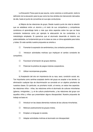 La Educación Física para la paz asume, como veremos a continuación, tanto la
definición de la educación para la paz como los tres ámbitos de intervención derivados
de ella, hasta el punto de convertirse en sus ejes conductores.
a) Mejora de las relaciones de grupo. Desde nuestro punto de vista la relación
que se establece entre un alumno y el resto de sus compañeros y compañeras
condiciona el aprendizaje tanto o más que otros aspectos sobre los que se hace
constante insistencia como por ejemplo la adecuación de los contenidos o la
metodología empleada. Si queremos que el alumnado desarrolle al máximo sus
potencialidades, es fundamental que en la clase se cree un clima agradable para todos
y todas. En este sentido nuestra propuesta se orienta a:
 Fomentar la expresión de sentimientos y los contactos personales.
 Introducir actividades motrices que impliquen el cambio constante de
compañero.
 Favorecer la formación de grupos distintos.
 Potenciar la práctica de juegos motores cooperativos.
 Utilizar recompensas grupales.
b) Aceptación del otro sin importancia de su raza, sexo, condición social, etc.
Tan importante como sentirse aceptado dentro del grupo es aceptar a los demás. La
eliminación cualquier tipo de discriminación se convierte en un objetivo prioritario de
nuestras clases. En particular, es prioritario incidir, al menos, en estos tres aspectos:
las relaciones niños - niñas, las relaciones entre el alumnado de culturas minoritarias
(gitanos, inmigrantes...) y el de cultura predominante, y las relaciones del grupo con
aquellos niños y niñas que presentaban alguna discapacidad. Nuestra propuesta de
trabajo se basa en:
 Introducir en las clases elementos motores de las culturas minoritarias.
 Reforzar positivamente los grupos mixtos.
 Emplear un lenguaje no sexista.
 Adaptar actividades motrices al alumnado con discapacidad.
 