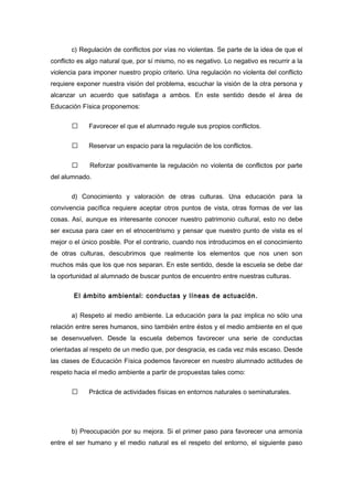 c) Regulación de conflictos por vías no violentas. Se parte de la idea de que el
conflicto es algo natural que, por sí mismo, no es negativo. Lo negativo es recurrir a la
violencia para imponer nuestro propio criterio. Una regulación no violenta del conflicto
requiere exponer nuestra visión del problema, escuchar la visión de la otra persona y
alcanzar un acuerdo que satisfaga a ambos. En este sentido desde el área de
Educación Física proponemos:
 Favorecer el que el alumnado regule sus propios conflictos.
 Reservar un espacio para la regulación de los conflictos.
 Reforzar positivamente la regulación no violenta de conflictos por parte
del alumnado.
d) Conocimiento y valoración de otras culturas. Una educación para la
convivencia pacífica requiere aceptar otros puntos de vista, otras formas de ver las
cosas. Así, aunque es interesante conocer nuestro patrimonio cultural, esto no debe
ser excusa para caer en el etnocentrismo y pensar que nuestro punto de vista es el
mejor o el único posible. Por el contrario, cuando nos introducimos en el conocimiento
de otras culturas, descubrimos que realmente los elementos que nos unen son
muchos más que los que nos separan. En este sentido, desde la escuela se debe dar
la oportunidad al alumnado de buscar puntos de encuentro entre nuestras culturas.
El ámbito ambiental: conductas y líneas de actuación.
a) Respeto al medio ambiente. La educación para la paz implica no sólo una
relación entre seres humanos, sino también entre éstos y el medio ambiente en el que
se desenvuelven. Desde la escuela debemos favorecer una serie de conductas
orientadas al respeto de un medio que, por desgracia, es cada vez más escaso. Desde
las clases de Educación Física podemos favorecer en nuestro alumnado actitudes de
respeto hacia el medio ambiente a partir de propuestas tales como:
 Práctica de actividades físicas en entornos naturales o seminaturales.
b) Preocupación por su mejora. Si el primer paso para favorecer una armonía
entre el ser humano y el medio natural es el respeto del entorno, el siguiente paso
 