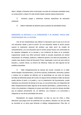 debe ir dirigido a fomentar entre el alumnado una serie de conductas orientadas hacia
su conservación y mejora. En este sentido desde nuestras clases proponemos:
 Introducir juegos y dinámicas motrices específicas de educación
ambiental.
 Utilizar materiales de desecho para la práctica de actividades físicas.
ABRIENDO LA ESCUELA A LA COMUNIDAD Y AL MUNDO. HACIA UNA
CONTINUIDAD EN LA ACCIÓN.
Una de las características que definen la educación para la paz es la de ser
una educación desde y para la acción. Es una educación desde la acción porque
supone la implicación personal del profesor que debe servir de modelo de
comportamiento y es una educación para la acción porque busca una continuidad de
los aspectos trabajados en la escuela y una incidencia de éstos en la sociedad.
Lógicamente resulta muy difícil promover desde la escuela situaciones de cambio
macrosocial, sin embargo, podemos y debemos generar una serie de propuestas, en
nuestro caso desde el área de Educación Física, destinadas a servir de nexo entre la
escuela y, cuando menos, su entorno de influencia. Estas son sólo algunas de las
posibles propuestas:
 Taller intergeneracional de danzas del mundo. Consiste en un taller
donde trabajan voluntariamente, y de forma conjunta, profesorado, alumnado y padres
y madres con el objetivo de disfrutar con el aprendizaje de una serie de danzas
sencillas de diferentes países del mundo. En alguna fecha señalada el taller de danzas
puede abrirse al barrio o al pueblo y, con la colaboración del Ayuntamiento, puede
realizarse una animación de danzas en la que, en una primera fase, los integrantes del
taller intergeneracional bailan algunas de las danzas aprendidas y, posteriormente, se
invita a los presentes a integrarse en grupo para bailar una serie de danzas sencillas
que se explican previamente. Es, en definitiva, una invitación a la comunidad a
integrarse en una de las actividades del centro.
Recopilación de juegos tradicionales. La idea es que los niños y niñas
descubran qué juegos eran los preferidos de sus padres y abuelos a la vez que éste
se convierta en un tema para fomentar el diálogo intergeneracional. Para ello, el
 