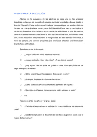 PAUTAS PARA LA EVALUACIÓN
Además de la evaluación de los objetivos de cada una de las unidades
didácticas en las que se concrete el proyecto curricular orientado a la paz desde el
área de Educación Física, así como del grado de consecución de los propios objetivos
de área, de ciclo y de etapa, un programa de Educación Física para la paz implica la
necesidad de evaluar si ha habido o no un cambio de actitudes en la vida del centro a
partir de nuestras intervenciones desde el área de Educación Física, insistiendo, sobre
todo, en las relaciones interpersonales e intergrupales. En este sentido ofrecemos, a
modo de ejemplo, una serie de preguntas guía orientadas a facilitar una observación
dirigida hacia tal finalidad.
Relaciones entre el alumnado:
 ¿Juegan juntos los niños de etnias distintas?
 ¿Juegan juntos los niños y las niñas? ¿A qué tipo de juegos?
 ¿Hay alguna relación entre los grupos - clase y los agrupamientos de
juego en el patio de recreo?
 ¿Cómo se distribuyen los espacios de juego en el patio?
 ¿Qué tipos de juegos son los más frecuentes?
 ¿Cómo se resuelven habitualmente los conflictos en el patio?
 ¿Hay niños o niñas que frecuentemente están solos en el patio?
 Etc.
Relaciones entre el profesor y el grupo clase:
 ¿Participa el alumnado en la elaboración y negociación de las normas de
clase?
 ¿Colabora el grupo en el desarrollo de las clases sugiriendo ideas para la
mejora de las mismas?
 