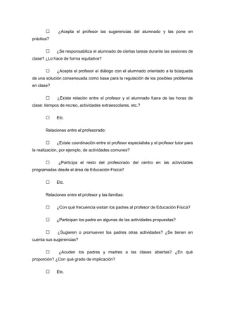  ¿Acepta el profesor las sugerencias del alumnado y las pone en
práctica?
 ¿Se responsabiliza el alumnado de ciertas tareas durante las sesiones de
clase? ¿Lo hace de forma equitativa?
 ¿Acepta el profesor el diálogo con el alumnado orientado a la búsqueda
de una solución consensuada como base para la regulación de los posibles problemas
en clase?
 ¿Existe relación entre el profesor y el alumnado fuera de las horas de
clase: tiempos de recreo, actividades extraescolares, etc.?
 Etc.
Relaciones entre el profesorado:
 ¿Existe coordinación entre el profesor especialista y el profesor tutor para
la realización, por ejemplo, de actividades comunes?
 ¿Participa el resto del profesorado del centro en las actividades
programadas desde el área de Educación Física?
 Etc.
Relaciones entre el profesor y las familias:
 ¿Con qué frecuencia visitan los padres al profesor de Educación Física?
 ¿Participan los padre en algunas de las actividades propuestas?
 ¿Sugieren o promueven los padres otras actividades? ¿Se tienen en
cuenta sus sugerencias?
 ¿Acuden los padres y madres a las clases abiertas? ¿En qué
proporción? ¿Con qué grado de implicación?
 Etc.
 