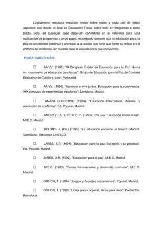 Lógicamente resultará imposible incidir sobre todos y cada uno de estos
aspectos sólo desde el área de Educación Física, sobre todo en programas a corto
plazo; pero, en cualquier caso deberían convertirse en el referente para una
evaluación de programas a largo plazo, recordando siempre que la educación para la
paz es un proceso continuo y orientado a la acción que tiene que tener su reflejo en el
entorno de incidencia, en nuestro caso la escuela en la que convivimos.
PARA SABER MÁS
 AA.VV. (1995): “III Congreso Estatal de Educación para la Paz. Hacia
un movimiento de educación para la paz”. Grupo de Educación para la Paz de Concejo
Educativo de Castilla y León. Valladolid.
 AA.VV. (1998): “Aprender a vivir juntos. Educación para la convivencia.
XIX concurso de experiencias escolares”. Santillana. Madrid.
 AMANI COLECTIVO (1994): “Educación Intercultural. Análisis y
resolución de conflictos”. Ed. Popular. Madrid.
 AMORÓS, A. Y PÉREZ, P. (1993): “Por una Educación Intercultural”.
M.E.C. Madrid.
 DELORS, J. (Dir.) (1996): “La educación encierra un tesoro”. Madrid.
Santillana - Ediciones UNESCO.
 JARES, X.R. (1991): “Educación para la paz. Su teoría y su práctica”.
Ed. Popular. Madrid.
 JARES, X.R. (1992): “Educación para la paz”. M.E.C. Madrid.
 M.E.C. (1993): “Temas transversales y desarrollo curricular”. M.E.C.
Madrid.
 ORLICK, T. (1986): “Juegos y deportes cooperativos”. Popular. Madrid.
 ORLICK, T. (1990): “Libres para cooperar, libres para crear”. Paidotribo.
Barcelona.
 
