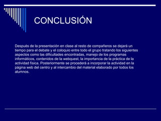 CONCLUSIÓN
Después de la presentación en clase al resto de compañeros se dejará un
tiempo para el debate y el coloquio entre todo el grupo tratando los siguientes
aspectos como las dificultades encontradas, manejo de los programas
informáticos, contenidos de la webquest, la importancia de la práctica de la
actividad física. Posteriormente se procederá a incorporar la actividad en la
página web del centro y al intercambio del material elaborado por todos los
alumnos.
 