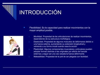 INTRODUCCIÓN
 Flexibilidad. Es la capacidad para realizar movimientos con la
mayor amplitud posible.
1. Movilidad. Propiedad de las articulaciones de realizar movimientos,
dependiendo de su estructura morfológica.
2. Elasticidad. Propiedad de algunos músculos de deformarse debido a
una fuerza externa, aumentando su extensión longitudinal y
volviendo a su forma inicial cuando cesa la acción
3. Plasticidad. Algunos componentes musculares y articulares pueden
adoptar formas distintas a las originales por efecto de fuerzas
externas y seguir así una vez cesada la fuerza deformante.
4. Maleabilidad. Propiedad de la piel de ser plegada con facilidad.
 