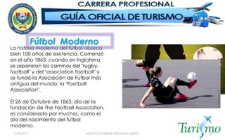11/05/2015 INSTITUTO SUPERIOR GREGORIA SANTOS 3
La historia moderna del fútbol abarca
bien 100 años de existencia. Comenzó
en el año 1863, cuando en Inglaterra
se separaron los caminos del "rugby-
football" y del "association football" y
se fundó la Asociación de Fútbol más
antigua del mundo: la "Football
Association".
El 26 de Octubre de 1863, día de la
fundación de The Football Association,
es considerado por muchos, como el
día del nacimiento del fútbol
moderno.
Fútbol Moderno
 