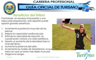 11/05/2015 INSTITUTO SUPERIOR GREGORIA SANTOS 4
Controlado, sin excesos innecesarios y una
adecuada preparación, este deporte puede
aportar grandes beneficios:
1. Incrementa la potencia muscular de las
piernas
2. Mejora la capacidad cardiovascular
3. Estimula la velocidad de reacción, la
coordinación motora y la visión periférica.
4. Aporta un aumento de la densidad ósea a
nivel del fémur.
5. Aumenta la potencia del salto.
6. Incrementa los niveles de testosterona, lo que
hará con que se forme más tejido muscular.
7. Oxigena la sangre.
Beneficios del fútbol
 