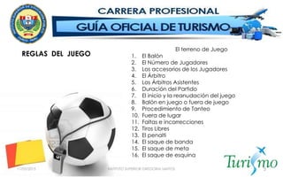 11/05/2015 INSTITUTO SUPERIOR GREGORIA SANTOS 5
REGLAS DEL JUEGO
El terreno de Juego
1. El Balón
2. El Número de Jugadores
3. Los accesorios de los Jugadores
4. El Árbitro
5. Los Árbitros Asistentes
6. Duración del Partido
7. El inicio y la reanudación del juego
8. Balón en juego o fuera de juego
9. Procedimiento de Tanteo
10. Fuera de lugar
11. Faltas e incorrecciones
12. Tiros Libres
13. El penalti
14. El saque de banda
15. El saque de meta
16. El saque de esquina
 