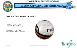 11/05/2015 INSTITUTO SUPERIOR GREGORIA SANTOS 7
MEDIDAS DEL BALON DE FUTBOL
PESO: 410 – 450 grs.
MEDIDA: 68 – 70 cm.
 