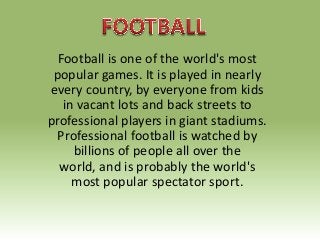Football is one of the world's most
popular games. It is played in nearly
every country, by everyone from kids
in vacant lots and back streets to
professional players in giant stadiums.
Professional football is watched by
billions of people all over the
world, and is probably the world's
most popular spectator sport.

 