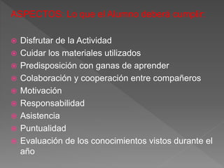 ASPECTOS: Lo que el Alumno deberá cumplir:
 Disfrutar de la Actividad
 Cuidar los materiales utilizados
 Predisposición con ganas de aprender
 Colaboración y cooperación entre compañeros
 Motivación
 Responsabilidad
 Asistencia
 Puntualidad
 Evaluación de los conocimientos vistos durante el
año
 