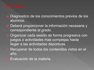 El Profesor:
 Diagnostico de los conocimientos previos de los
alumnos.
 Deberá proporcionar la información necesaria y
correspondiente al grado.
 Organizar cada sesión de forma progresiva con
juegos o actividades mas complejas hasta
llegar a las actividades deportivas.
 Recuperar de todos los contenidos vistos en el
año.
 Evaluación de la materia.
 