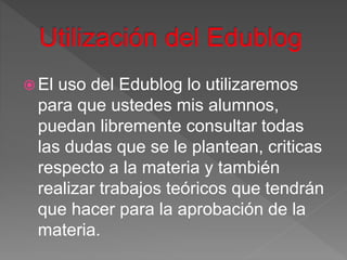  El uso del Edublog lo utilizaremos
para que ustedes mis alumnos,
puedan libremente consultar todas
las dudas que se le plantean, criticas
respecto a la materia y también
realizar trabajos teóricos que tendrán
que hacer para la aprobación de la
materia.
 