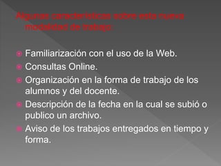 Algunas características sobre esta nueva
modalidad de trabajo:
 Familiarización con el uso de la Web.
 Consultas Online.
 Organización en la forma de trabajo de los
alumnos y del docente.
 Descripción de la fecha en la cual se subió o
publico un archivo.
 Aviso de los trabajos entregados en tiempo y
forma.
 
