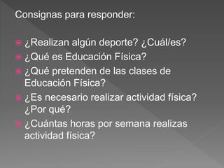 Consignas para responder:
 ¿Realizan algún deporte? ¿Cuál/es?
 ¿Qué es Educación Física?
 ¿Qué pretenden de las clases de
Educación Física?
 ¿Es necesario realizar actividad física?
¿Por qué?
 ¿Cuántas horas por semana realizas
actividad física?
 
