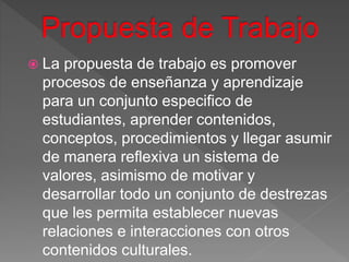  La propuesta de trabajo es promover
procesos de enseñanza y aprendizaje
para un conjunto especifico de
estudiantes, aprender contenidos,
conceptos, procedimientos y llegar asumir
de manera reflexiva un sistema de
valores, asimismo de motivar y
desarrollar todo un conjunto de destrezas
que les permita establecer nuevas
relaciones e interacciones con otros
contenidos culturales.
 
