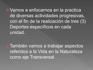  Vamos a enfocarnos en la practica
de diversas actividades progresivas,
con el fin de la realización de tres (3)
Deportes específicos en cada
unidad.
 También vamos a trabajar aspectos
referidos a la Vida en la Naturaleza
como eje Transversal.
 