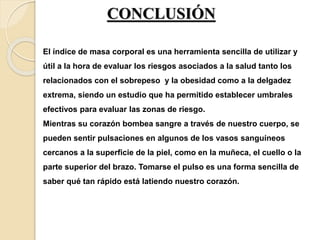 CONCLUSIÓN
El índice de masa corporal es una herramienta sencilla de utilizar y
útil a la hora de evaluar los riesgos asociados a la salud tanto los
relacionados con el sobrepeso y la obesidad como a la delgadez
extrema, siendo un estudio que ha permitido establecer umbrales
efectivos para evaluar las zonas de riesgo.
Mientras su corazón bombea sangre a través de nuestro cuerpo, se
pueden sentir pulsaciones en algunos de los vasos sanguíneos
cercanos a la superficie de la piel, como en la muñeca, el cuello o la
parte superior del brazo. Tomarse el pulso es una forma sencilla de
saber qué tan rápido está latiendo nuestro corazón.
 