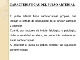 CARACTERÍSTICAS DEL PULSO ARTERIAL
El pulso arterial tiene características propias, que
indican el estado de normalidad de la función cardíaca
y vascular.
Cuando por factores de índole fisiológico o patológico
dicha normalidad se altera, se producirán variantes en
estas características.
Al controlar el pulso se deben explorar las siguientes
características:
 