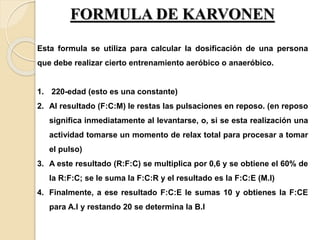 FORMULA DE KARVONEN
Esta formula se utiliza para calcular la dosificación de una persona
que debe realizar cierto entrenamiento aeróbico o anaeróbico.
1. 220-edad (esto es una constante)
2. Al resultado (F:C:M) le restas las pulsaciones en reposo. (en reposo
significa inmediatamente al levantarse, o, si se esta realización una
actividad tomarse un momento de relax total para procesar a tomar
el pulso)
3. A este resultado (R:F:C) se multiplica por 0,6 y se obtiene el 60% de
la R:F:C; se le suma la F:C:R y el resultado es la F:C:E (M.I)
4. Finalmente, a ese resultado F:C:E le sumas 10 y obtienes la F:CE
para A.I y restando 20 se determina la B.I
 