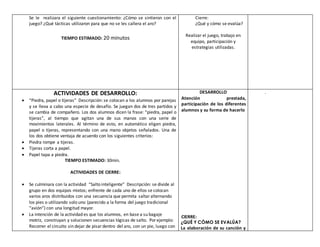 Se le realizara el siguiente cuestionamiento: ¿Cómo se sintieron con el
juego? ¿Qué tácticas utilizaron para que no se les callera el aro?
TIEMPO ESTIMADO: 20 minutos
Cierre:
¿Qué y cómo se evalúa?
Realizar el juego, trabajo en
equipo, participación y
estrategias utilizadas.
ACTIVIDADES DE DESARROLLO:
 “Piedra, papel o tijeras” Descripción: se colocan a los alumnos por parejas
y se lleva a cabo una especie de desafío. Se juegan dos de tres partidos y
se cambia de compañero. Los dos alumnos dicen la frase: “piedra, papel o
tijeras”, al tiempo que agitan una de sus manos con una serie de
movimientos laterales. Al término de esto, en automático eligen piedra,
papel o tijeras, representando con una mano objetos señalados. Una de
los dos obtiene ventaja de acuerdo con los siguientes criterios:
 Piedra rompe a tijeras.
 Tijeras corta a papel.
 Papel tapa a piedra.
TIEMPO ESTIMADO: 30min.
ACTIVIDADES DE CIERRE:
 Se culminara con la actividad “Salto inteligente” Descripción: se divide al
grupo en dos equipos mixtos; enfrente de cada uno de ellos se colocan
varios aros distribuidos con una secuencia que permita saltaralternando
los pies o utilizando solo uno (parecido a la forma del juego tradicional
“avión”) con una longitud mayor.
 La intención de la actividad es que los alumnos, en base a su bagaje
motriz, construyan y solucionen secuencias lógicas de salto. Porejemplo:
Recorrer el circuito sin dejar de pisardentro del aro, con un pie, luego con
DESARROLLO
Atención prestada,
participación de los diferentes
alumnos y su forma de hacerlo
CIERRE:
¿QUÉ Y CÓMO SE EVALÚA?
La elaboración de su canción y
.
 