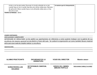 LOGROS OBTENIDOS: ______________________________________________________________________________________________________
ADECUACIONES CURRICULARES: _____________________________________________________________________________________________
ANTICIPACION DE DIFICULTADES: se les pedirá sus aportaciones en referencia a como quieren trabajar con la galería de sus
esculturas de manera opcional ya sea dentro o fuera del aula. Se cuidará la organización así como también llevare material
extra para que nada les impida realizar su escultura.
OBSERVACIÓN:___________________________________________________________________________________________________________
________________________________________________________________________________________________________________________
____________ __________________________________________________ _________ ____.
ALUMNO PRACTICANTE ENCARGADO DE LA
ASIGNATURA
VO.BO DEL DIRECTOR Maestro asesor
NÚÑEZ RIVERA LUIS
EDUARDO
VICTOR MANUEL SANDOVAL
CEJA
SORAYA DEL CARMEN
ZAMUDIO PORTILLO
ROSA MARIA CARRILLO ALVAREZ
el otro y con los pies juntos; Pasarpor el circuito saltando con un pie
cuando haya un aro o cuando haya dos aros utilizar ambos pies. Opciones
de aplicación: Ahora cuando haya un aro utilizando ambos pies y si hay
dos aros un pie.
TIEMPO ESTIMADO: 30min
la manera que la interpretarán.
 