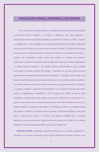 EDUCACIÓN FORMAL, INFORMAL Y NO FORMAL



       En el ámbito de la política educativa se distingue frecuentemente entre aprendizaje

(o educación) formal, informal y no formal. La diferencia entre estas categorías, y

especialmente entre las dos últimas (informal y no formal), no siempre es nítida y se presta

a confusión, pero si nos remontamos hasta el origen de la distinción es posible comprender

mejor las cosas: a finales de los años sesenta se empezó a hablar en el ámbito internacional

de una crisis de las políticas educativas, haciendo referencia a los problemas económicos y

políticos que encontraban muchos países para ampliar sus sistemas de enseñanza

tradicionales (la educación formal). Existía la impresión de que esos sistemas tradicionales

no estaban logrando adaptarse a los rápidos cambios socioeconómicos que se estaban

produciendo en muchas regiones del mundo. A principios de los años setenta diversas

organizaciones internacionales de desarrollo empezaron a distinguir entre formal, non-

formal e informal education, nueva categorización que venía a añadirse a otras ya existentes

en el ámbito educativo. Según las definiciones clásicas, la educación formal es la impartida

en escuelas, colegios e instituciones de formación; la no formal se encuentra asociada a

grupos y organizaciones comunitarios y de la sociedad civil (siendo la que en aquel

momento se consideró que podía realizar una especial contribución a la formación en los

países en vías de desarrollo), mientras que la informal cubre todo lo demás (interacción con

amigos, familiares y compañeros de trabajo). En la práctica, y debido a la naturaleza misma

del fenómeno educativo, las fronteras entre categorías se difuminan fácilmente, sobre todo

entre la educación no formal y la informal. Esta distinción tripartita pasó a asociarse

además a un nuevo concepto que surgió también por entonces en el ámbito de la política

educativa: el del aprendizaje permanente o a lo largo de toda la vida.


   Educación formal: aprendizaje ofrecido normalmente por un centro de educación o

formación, con carácter estructurado (según objetivos didácticos, duración o soporte) y que

                                                1
 