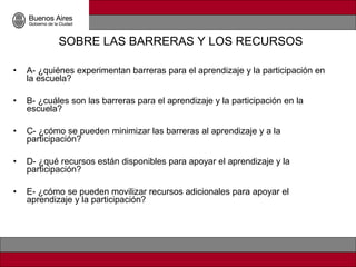 SOBRE LAS BARRERAS Y LOS RECURSOS

•   A- ¿quiénes experimentan barreras para el aprendizaje y la participación en
    la escuela?

•   B- ¿cuáles son las barreras para el aprendizaje y la participación en la
    escuela?

•   C- ¿cómo se pueden minimizar las barreras al aprendizaje y a la
    participación?

•   D- ¿qué recursos están disponibles para apoyar el aprendizaje y la
    participación?

•   E- ¿cómo se pueden movilizar recursos adicionales para apoyar el
    aprendizaje y la participación?
 