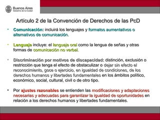 Artículo 2 de la Convención de Derechos de las PcD
•   Comunicación: incluirá los lenguajes y formatos aumentativos o
    alternativos de comunicación.

•   Lenguaje incluye: el lenguaje oral como la lengua de señas y otras
    formas de comunicación no verbal.

•   Discriminación por motivos de discapacidad: distinción, exclusión o
    restricción que tenga el efecto de obstaculizar o dejar sin efecto el
    reconocimiento, goce o ejercicio, en igualdad de condiciones, de los
    derechos humanos y libertades fundamentales en los ámbitos político,
    económico, social, cultural, civil o de otro tipo.

•   Por ajustes razonables se entienden las modificaciones y adaptaciones
    necesarias y adecuadas para garantizar la igualdad de oportunidades en
    relación a los derechos humanos y libertades fundamentales.
 