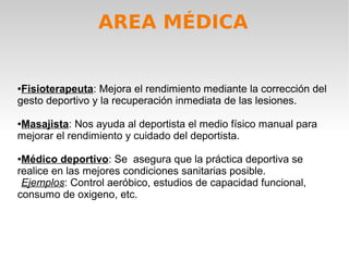 AREA MÉDICA


●Fisioterapeuta: Mejora el rendimiento mediante la corrección del
gesto deportivo y la recuperación inmediata de las lesiones.

Masajista: Nos ayuda al deportista el medio físico manual para
●

mejorar el rendimiento y cuidado del deportista.

●Médico deportivo: Se asegura que la práctica deportiva se
realice en las mejores condiciones sanitarias posible.
 Ejemplos: Control aeróbico, estudios de capacidad funcional,
consumo de oxigeno, etc.
 