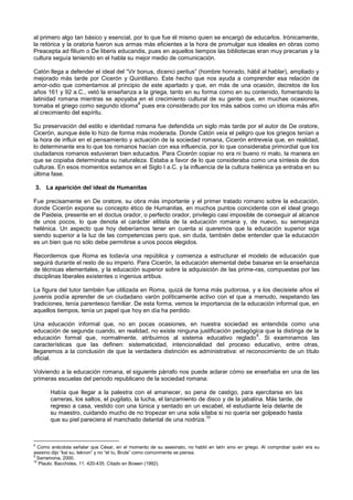 al primero algo tan básico y esencial, por lo que fue él mismo quien se encargó de educarlos. Irónicamente,
la retórica y la oratoria fueron sus armas más eficientes a la hora de promulgar sus ideales en obras como
Preacepta ad filium o De liberis educandis, pues en aquellos tiempos las bibliotecas eran muy precarias y la
cultura seguía teniendo en el habla su mejor medio de comunicación.
Catón llega a defender el ideal del “Vir bonus, dicenci peritus” (hombre honrado, hábil al hablar), ampliado y
mejorado más tarde por Cicerón y Quintiliano. Este hecho que nos ayuda a comprender esa relación de
amor-odio que comentamos al principio de este apartado y que, en más de una ocasión, decretos de los
años 161 y 92 a.C., vetó la enseñanza a la griega, tanto en su forma como en su contenido, fomentando la
latinidad romana mientras se apoyaba en el crecimiento cultural de su gente que, en muchas ocasiones,
tomaba el griego como segundo idioma
8
pues era considerado por los más sabios como un idioma más afín
al crecimiento del espíritu.
Su preservación del estilo e identidad romana fue defendida un siglo más tarde por el autor de De oratore,
Cicerón, aunque éste lo hizo de forma más moderada. Donde Catón veía el peligro que los griegos tenían a
la hora de influir en el pensamiento y actuación de la sociedad romana, Cicerón entreveía que, en realidad,
lo determinante era lo que los romanos hacían con esa influencia, por lo que consideraba primordial que los
ciudadanos romanos estuvieran bien educados. Para Cicerón copiar no era ni bueno ni malo, la manera en
que se copiaba determinaba su naturaleza. Estaba a favor de lo que consideraba como una síntesis de dos
culturas. En esos momentos estamos en el Siglo I a.C. y la influencia de la cultura helénica ya entraba en su
última fase.
3. La aparición del ideal de Humanitas
Fue precisamente en De oratore, su obra más importante y el primer tratado romano sobre la educación,
donde Cicerón expone su concepto ético de Humanitas, en muchos puntos coincidente con el ideal griego
de Paideia, presente en el doctus orador, o perfecto orador, privilegio casi imposible de conseguir al alcance
de unos pocos, lo que denota el carácter elitista de la educación romana y, de nuevo, su semejanza
helénica. Un aspecto que hoy deberíamos tener en cuenta si queremos que la educación superior siga
siendo superior a la luz de las competencias pero que, sin duda, también debe entender que la educación
es un bien que no sólo debe permitirse a unos pocos elegidos.
Recordemos que Roma es todavía una república y comienza a estructurar el modelo de educación que
seguirá durante el resto de su imperio. Para Cicerón, la educación elemental debe basarse en la enseñanza
de técnicas elementales, y la educación superior sobre la adquisición de las prime-ras, compuestas por las
disciplinas liberales existentes o ingenius artibus.
La figura del tutor también fue utilizada en Roma, quizá de forma más pudorosa, y a los diecisiete años el
juvenis podía aprender de un ciudadano varón políticamente activo con el que a menudo, respetando las
tradiciones, tenía parentesco familiar. De esta forma, vemos la importancia de la educación informal que, en
aquellos tiempos, tenía un papel que hoy en día ha perdido.
Una educación informal que, no en pocas ocasiones, en nuestra sociedad es entendida como una
educación de segunda cuando, en realidad, no existe ninguna justificación pedagógica que la distinga de la
educación formal que, normalmente, atribuimos al sistema educativo reglado
9
. Si examinamos las
características que las definen: sistematicidad, intencionalidad del proceso educativo, entre otras,
llegaremos a la conclusión de que la verdadera distinción es administrativa: el reconocimiento de un título
oficial.
Volviendo a la educación romana, el siguiente párrafo nos puede aclarar cómo se enseñaba en una de las
primeras escuelas del periodo republicano de la sociedad romana:
Había que llegar a la palestra con el amanecer, so pena de castigo, para ejercitarse en las
carreras, los saltos, el pugilato, la lucha, el lanzamiento de disco y de la jabalina. Más tarde, de
regreso a casa, vestido con una túnica y sentado en un escabel, el estudiante leía delante de
su maestro, cuidando mucho de no tropezar en una sola sílaba si no quería ser golpeado hasta
que su piel pareciera el manchado delantal de una nodriza.
10
8
Como anécdota señalar que César, en el momento de su asesinato, no habló en latín sino en griego. Al comprobar quién era su
asesino dijo “kai su, teknon” y no “et tu, Brute” como comúnmente se piensa.
9
Sarramona, 2000.
10
Plauto. Bacchides, 11. 420-435. Citado en Bowen (1992).
 