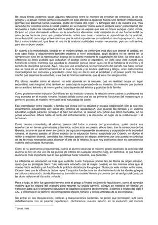 De estas líneas podemos sacar algunas relaciones entre la manera de enseñar de entonces, la de los
griegos y la actual. Vemos cómo la educación no sólo atendía a aspectos físicos sino también intelectuales,
premisa que Decimus Iunius Iuvenalis, poeta de finales del Siglo I y principios del II de nuestra era, más
conocido por nosotros como Juvenal, plasmó en su máxima “mens sana in corpore sano” pretendiendo dar
respuesta a todas las necesidades del ciudadano que se espera que sea en breve aunque, como vimos,
Cicerón no pone demasiado énfasis en la enseñanza elemental, más centrada en el uso fundamental de
unas pocas técnicas para que posteriormente, sobre esa base, comience el aprendizaje de la oratoria,
considerándolo como algo activo mientras que la retórica puede ser considerado como la preparación, tanto
física como intelectual, que lleva al uso de la oratoria cualidades innatas necesarias, pero no suficientes,
para ser un buen orador.
En cuanto a la metodología, basada en el modelo griego, es cierto que deja algo que desear el castigo, en
este caso físico y seguramente también vejatorio a nivel psicológico, cuyo objetivo no se centra en la
comprensión sino en la reproducción exacta de lo escrito mediante la supervisión del tutor. Se cree que, a
diferencia de otros pueblos que utilizaban el castigo como el espartano, en este caso éste cumple una
función de control, mientras que aquellos lo utilizaban porque creían que con él se fortalecía el espíritu y el
sentido de disciplina personal. Aquí, más que una enseñanza, la interpretación del párrafo nos hace pensar
que se trata de un adoctrinamiento en el cual la ferula y la scutica -palmeta y látigo-, eran instrumentos
metodológicos tan comunes y aceptados como hoy en día lo son el portafolio y el power point. No hace
mucho que dejamos de escuchar, si es que lo hicimos realmente, que la letra con sangre entra.
Por último, resaltar cómo el alumno no sólo aprende en la escuela, que en realidad ocupa un lugar
secundario casi marginal, sino también en casa bajo la supervisión de su maestro. Un maestro que pudiera
ser un esclavo letrado o el mismo padre, todo depende del estatus y posición de la familia.
Como posteriormente indicaría Quintiliano en su Institutio oratoria, la relación entre padres y profesores es
muy estrecha en el mundo romano, incluso señala como una de las primeras funciones del maestro que lo
prime-ro de todo, el maestro revístase de la naturaleza de padre.
Esa interrelación entre escuela y familia nos choca con la dejadez y escasa cooperación con la que nos
encontramos actualmente con estos dos ámbitos de socialización. Aun cuando las familias y el sistema
educativo reglado parecen perseguir el bien del alumno, la realidad nos indica que dicho bienestar, en no
pocas ocasiones, difiere hasta el punto del enfrentamiento y la discordia, en lugar de la colaboración y el
consenso.
Como hemos comentado, el alumno pasaba del ludos a manos del grammaticus, quién centra sus
enseñanzas en temas gramaticales y literarios, sobre todo en poesía. Ahora bien, tras la ceremonia de los
liberalia, acto en el que el joven se cambia de toga para representar su ascenso y aceptación en la sociedad
romana, el alumno pasaba al último estadio de la educación formal auspiciada por Cicerón, en donde el
rethor o magíster dicendi, cambiaba los métodos pasivos de etapas anteriores por una puesta en práctica
de las técnicas necesarias para alcanzar el arte de la retórica, la que hoy podríamos decir es competencia
máxima del concepto Humanitas.
Cómo si no, podríamos preguntarnos, podría el alumno alcanzar el máximo grado esperado; la actividad del
alumno es hoy en día uno de los puntos de interés de cualquier docente pues, en definitiva, lo que hace el
alumno es más importante que lo que podamos hacer nosotros, sus docentes
11
.
La influencia en educación es más que explícita. Lucio Tarquinio, primer rey de Roma de origen etrusco,
quiso que su protegido Servi Tulio estuviera educado con el mayor cuidado en las mismas artes que él
mismo había recibido y en función de la práctica dictada por los griegos. Quizá por este motivo, entre otros,
Cicerón cree que la influencia de los reyes Tarquinios fue decisiva en el advenimiento de los ideales griegos
de cultura y educación, donde Homero se convirtió en modelo literario y convivía con el vestigio del canto de
las doce tablas en el día a día del aula.
Pese a todo, el latín fue ganando terreno ante el griego a finales del periodo republicano, como el aprendiz
maduro que se separa del maestro para recorrer su propio camino, aunque se necesitó un tiempo de
transición para que el programa educativo se adaptara al idioma predominante. Estamos a finales del siglo I
a.C. y entramos en el dominio del omnipotente imperio romano y en los umbrales de la era cristiana.
Sin entrar en las disquisiciones políticas y maquinaciones sedientas de poder que terminaron sutil pero
definitivamente con el periodo republicano, centraremos nuestro estudio en la evolución del modelo
11
Shuell, 1986.
 