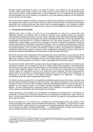 educativo romano instaurado no sólo en las ideas de Cicerón, sino también en las de autores como
Lucrecio, Catulo, César, Virgilio, Horacio, Livio, Ovidio y Varrón, a quién muchos han considerado el romano
más erudito de todos y de quien destacamos su obra Disciplinarum Libri IX, compendio en el que aglutinó
las artes liberales junto con la medicina y la arquitectura, y de cuya existencia sabemos por las referencias
de los autores en los que influyó.
Uno de los primeros cambios a destacar, consecuencia directa de la expansión y crecimiento del imperio no
sólo espacial sino cultural, es la renovada fuerza que ganó la escritura frente a la siempre predominante
transmisión oral. El pueblo sabía leer, para muchos era un requisito obligatorio, y los manuales y códices
empezaron a ser considerados como algo normal, no sólo en su formato legislativo sino también educativo.
4. El principio del fin del ideal
Habiendo dicho esto, se llegó a un punto en el que la adquisición de cultura ya no servía sólo como
realización personal, sino también como un medio de ascensión social; aquellos puestos que requerían
cierta formación intelectual, estuvieron muy bien vistos y otorgaban cierto status social, beneficios fiscales y
un sueldo por parte del estado garantizado aun cuando estos pasaran periodos sin tener que trabajar. Esta
compensación real derivada de un esfuerzo intelectual, hizo que pronto empezara a traficarse con la
adjudicación de estos trabajos, y aunque en un principio fue conocido y tolerado por el estado, Constantino
sancionó esta práctica mercantilista a principios del Siglo IV, pero no impidió la transformación social del
cuerpo elitista de los conocidos comúnmente como apparitores. Un cambio social que afectó directamente a
los esclavos liberados, más conocidos como libertini o libertos quienes, aprovechando la posibilidad de
cambiar de estatus social, pasaron a engrosar la lista de litteratores, grammatici y rectores, con lo que se
demuestra la incipiente generalización de la educación a finales del siglo I del imperio.
Este hecho provocó que la independencia de las escuelas de la época republicana, así como el poco control
que éstas recibieron, fueran sustituidas por un sistema controlado estatal en el que, de forma progresiva, se
instó a los municipios a que se encargaran de dar una educación básica al pueblo, siendo en tiempos de
Domiciano cuando el emperador era el primer y último responsable de la enseñanza superior.
Fue durante el reinado de éste último cuando vivieron dos personajes que entran de lleno en la historia de la
educación en España, que no española. El hijo de un retórico, Marco Fabio Quintiliano, y el filósofo estoico
Lucio Séneca cuyas obras, pese a ser determinantes, no profundizaremos en estas líneas por no apartarnos
más de nuestro objeto de estudio. Sólo nos centra-remos en la obra más conocida del primero, Institutio
oratoria, debido a la importancia que tuvo en la, hasta ahora casi inexistente, formación del profesorado,
aspecto todavía aún candente si contraponemos formación inicial y continua dentro de la necesidad de un
aprendizaje a lo largo de toda la vida (lifelong learning), basado en la adquisición y reciclaje de
competencias dentro de nuestra sociedad del conocimiento.
En Institutio oratoria se aborda de forma explícita la metodología predominante de la época, derivada de la
tradición teórica del griego Isócrates por medio de Cicerón, cuyo objetivo primordial es, como hasta ahora lo
fue, llegar a formar a un buen orador. Quintiliano sigue las directrices del sistema que hemos visto pero, en
relación con los actuales avances en innovación docente procedentes de la caduca Declaración de
Bolonia
12
reconoce explícitamente el papel del maestro como mediador en el proceso de aprendizaje, e
incluso intenta un acercamiento hacia la psicología del aprendizaje.
Temas hasta ahora nunca tratados como el feedback, la ineficiencia del castigo físico, la interrelación de
contenidos, el fomento de la motivación mediante el uso de alabanzas y recompensas, cobran vida en su
obra, y aunque sigue dándole una importancia capital a la memoria, las bases de sus aportaciones todavía
tienen vigor hoy en día.
De él se ha dicho que: “A su modo de ver, la calidad de la escuela depende tanto del carácter y de la
intuición psicológica del maestro como del material de enseñanza […] El maestro […] ha de tener en cuenta
la conducta del niño y debe observar sus respuestas; los resultados obtenidos serán tanto mejores cuanto
más se esfuerce por elegir unas tareas adecuadas… ”
13
, concepto claramente vinculado con la manera en
la que el profesor afronta el acto educativo y su actitud hacia la enseñanza.
12
La Declaración de Bolonia y el incipiente Espacio Europeo de Educación Superior responden a la convergencia de la sociedad del
conocimiento en la que nos encontramos y podrían ser considerados como el cambio más importante que ha experimentado la
educación superior desde la propia aparición de las universidades.
13
Bowen, 1992.
 